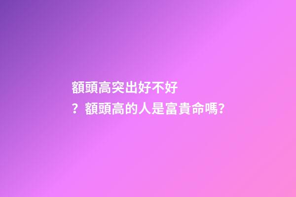 額頭高突出好不好？額頭高的人是富貴命嗎？